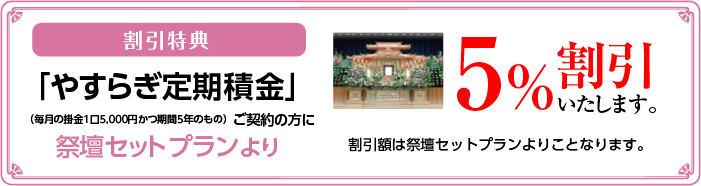 割引特典「やすらぎ定期積立」ご契約の方に祭壇セットプランより5％割引いたします。